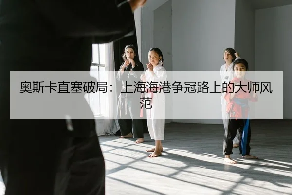 奥斯卡直塞破局：上海海港争冠路上的大师风范